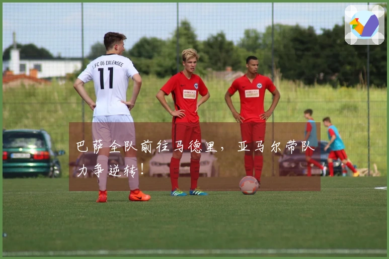 巴萨全队前往马德里，亚马尔带队力争逆转！