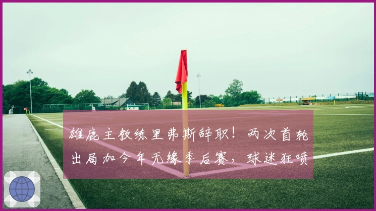 雄鹿主教练里弗斯辞职！两次首轮出局加今年无缘季后赛，球迷狂喷不该聘请他