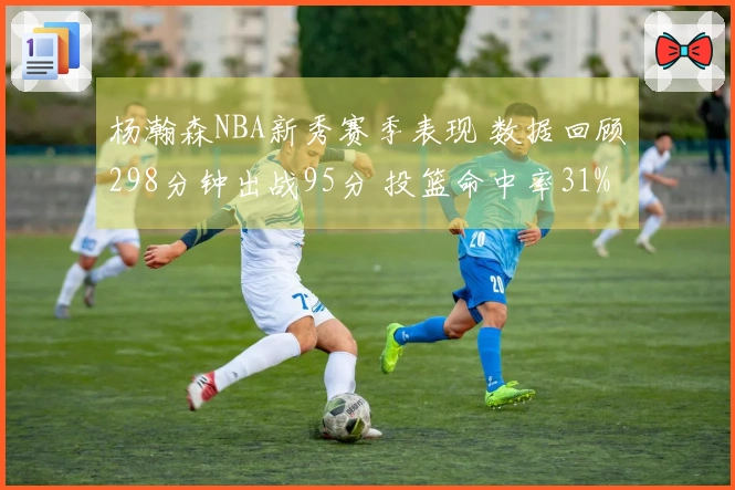杨瀚森NBA新秀赛季表现 数据回顾298分钟出战95分 投篮命中率31%