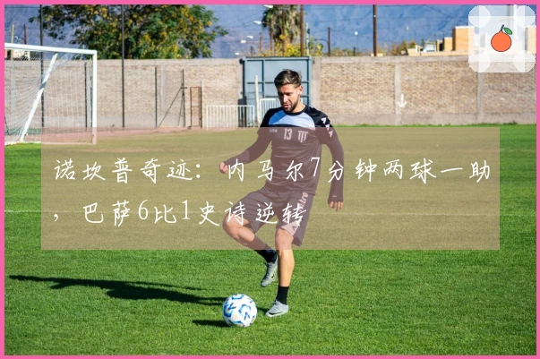 诺坎普奇迹：内马尔7分钟两球一助，巴萨6比1史诗逆转