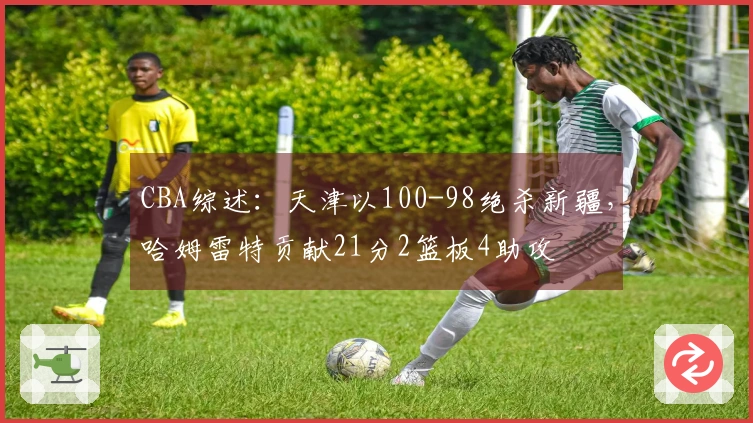 CBA综述：天津以100-98绝杀新疆，哈姆雷特贡献21分2篮板4助攻