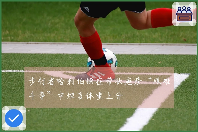 步行者哈利伯顿在带状疱疹“艰难斗争”中坦言体重上升