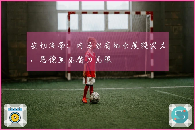 安切洛蒂：内马尔有机会展现实力，恩德里克潜力无限