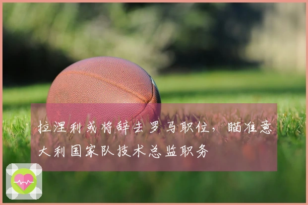 拉涅利或将辞去罗马职位，瞄准意大利国家队技术总监职务