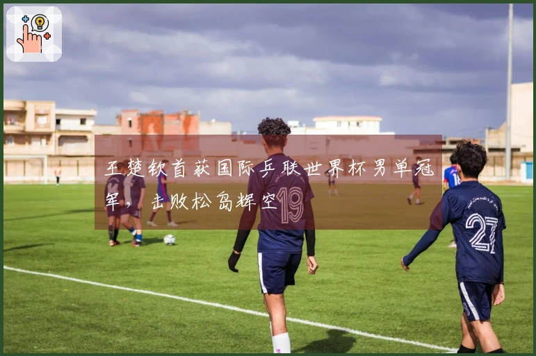 王楚钦首获国际乒联世界杯男单冠军，击败松岛辉空