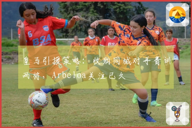 皇马引援策略：收购同城对手青训两将，Arbeloa关注已久