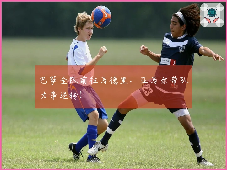 巴萨全队前往马德里，亚马尔带队力争逆转！