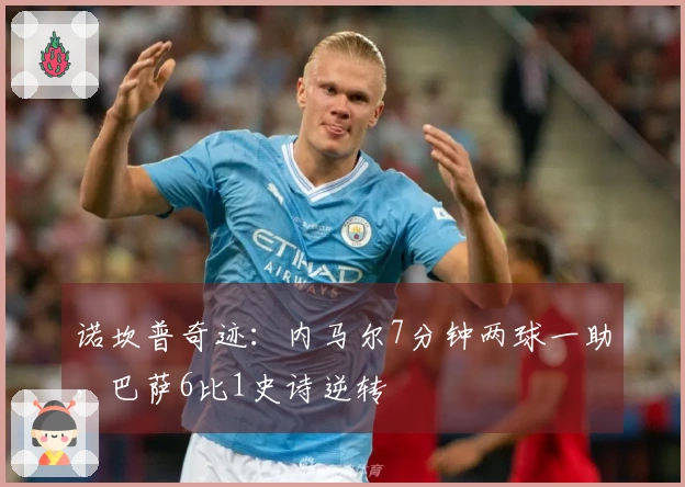 诺坎普奇迹：内马尔7分钟两球一助，巴萨6比1史诗逆转