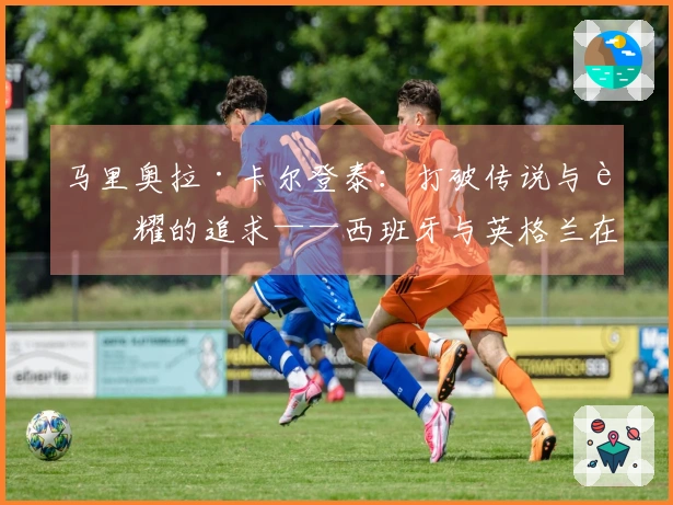 马里奥拉·卡尔登泰：打破传说与荣耀的追求——西班牙与英格兰在温布利的较量