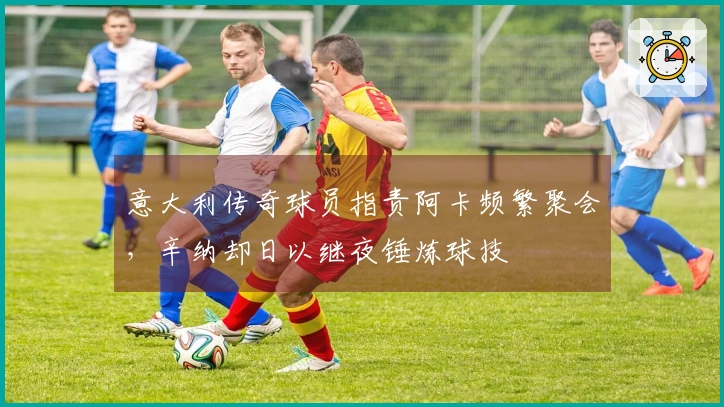 意大利传奇球员指责阿卡频繁聚会，辛纳却日以继夜锤炼球技
